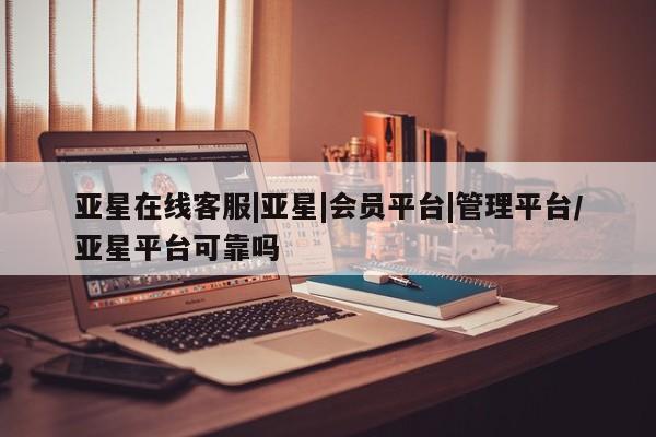 亚星会员平台 亚星网页亚星在线客服|亚星|会员平台|管理平台/亚星平台可靠吗