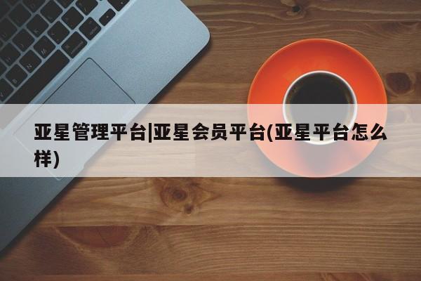 亚星会员平台 亚星网页亚星管理平台|亚星会员平台(亚星平台怎么样)