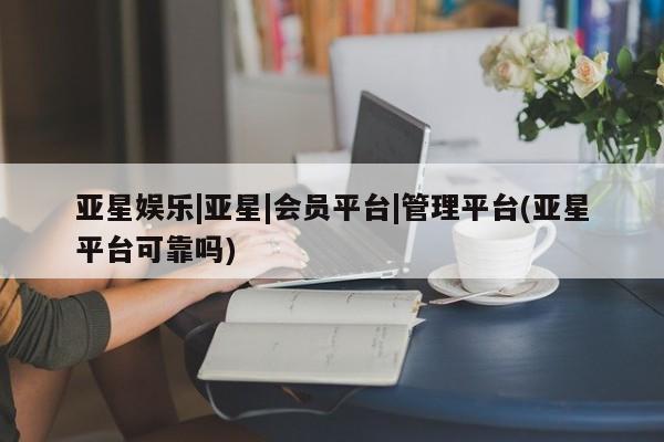 亚星会员平台 亚星网页亚星娱乐|亚星|会员平台|管理平台(亚星平台可靠吗)