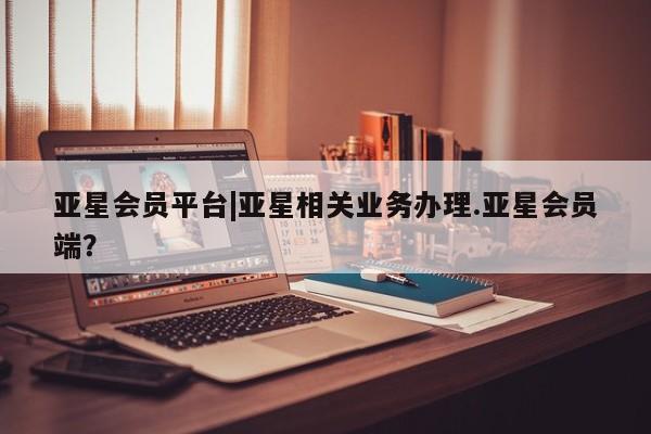 亚星会员平台 亚星网页亚星会员平台|亚星相关业务办理.亚星会员端？