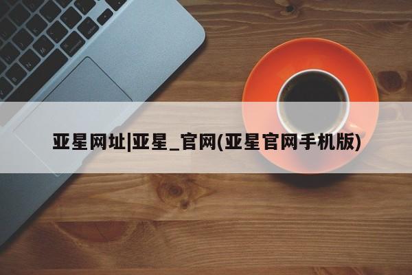 亚星会员平台 亚星网页亚星网址|亚星_官网(亚星官网手机版)