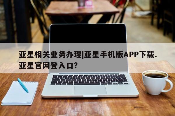 亚星会员平台 亚星网页亚星相关业务办理|亚星手机版APP下载.亚星官网登入口？