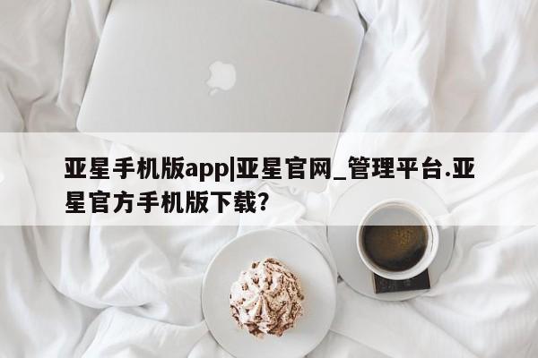 亚星会员平台 亚星网页亚星手机版app|亚星官网_管理平台.亚星官方手机版下载？