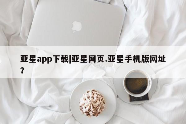 亚星会员平台 亚星网页亚星app下载|亚星网页.亚星手机版网址？