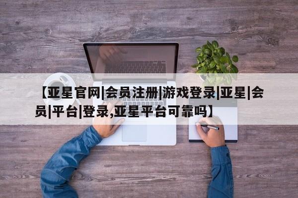 亚星会员平台 亚星网页【亚星官网|会员注册|游戏登录|亚星|会员|平台|登录,亚星平台可靠吗】