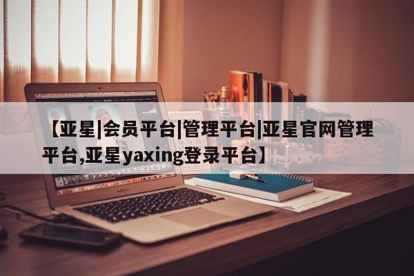 亚星会员平台 亚星网页【亚星|会员平台|管理平台|亚星官网管理平台,亚星yaxing登录平台】