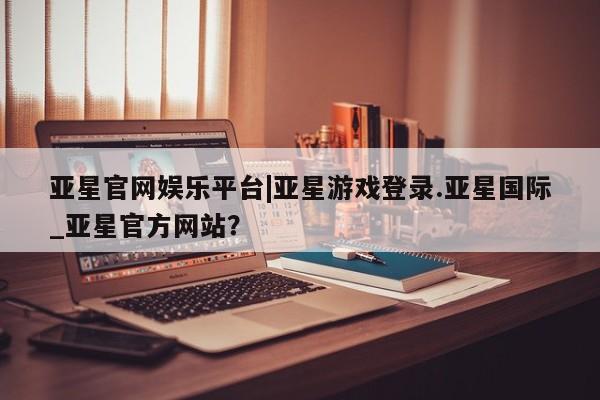 亚星会员平台 亚星网页亚星官网娱乐平台|亚星游戏登录.亚星国际_亚星官方网站？