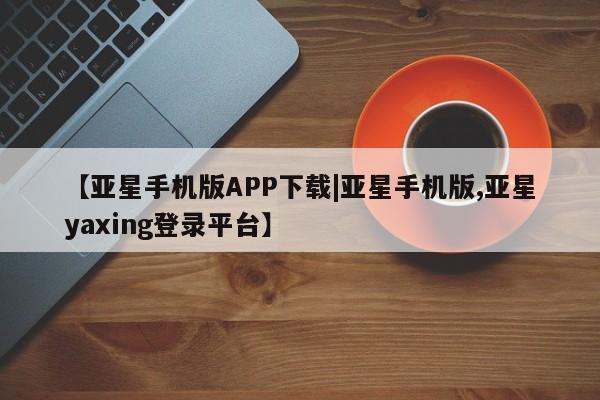 亚星会员平台 亚星网页【亚星手机版APP下载|亚星手机版,亚星yaxing登录平台】