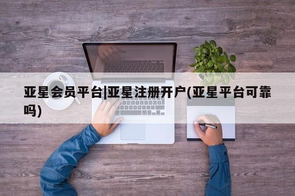 亚星会员平台 亚星网页亚星会员平台|亚星注册开户(亚星平台可靠吗)
