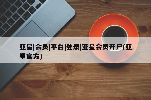 亚星会员平台 亚星网页亚星|会员|平台|登录|亚星会员开户(亚星官方)