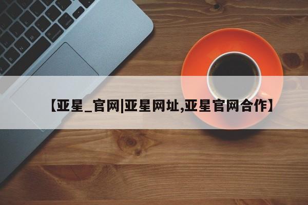 亚星会员平台 亚星网页【亚星_官网|亚星网址,亚星官网合作】