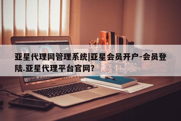 亚星会员平台 亚星网页亚星代理网管理系统|亚星会员开户-会员登陆.亚星代理平台官网？
