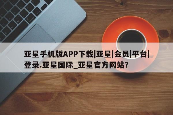 亚星会员平台 亚星网页亚星手机版APP下载|亚星|会员|平台|登录.亚星国际_亚星官方网站？