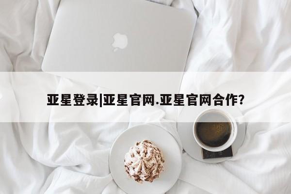 亚星会员平台 亚星网页亚星登录|亚星官网.亚星官网合作？