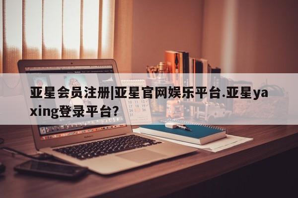 亚星会员平台 亚星网页|亚星官网娱乐平台.亚星yaxing登录平台？