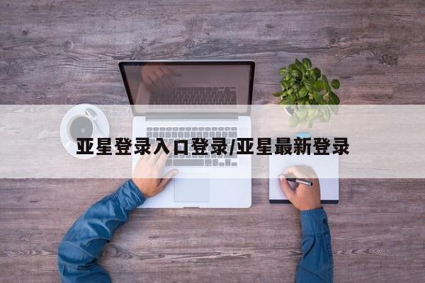 亚星会员平台 亚星网页亚星登录入口登录/亚星最新登录