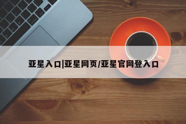 亚星会员平台 亚星网页亚星入口|亚星网页/亚星官网登入口