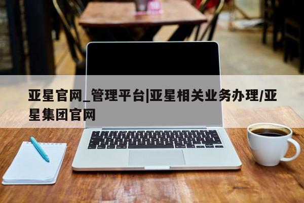 亚星会员平台 亚星网页亚星官网_管理平台|亚星相关业务办理/亚星集团官网