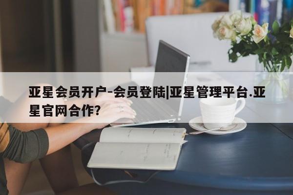 亚星会员平台 亚星网页亚星会员开户-会员登陆|亚星管理平台.亚星官网合作？
