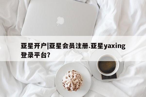 亚星会员平台 亚星网页亚星开户|亚星会员注册.亚星yaxing登录平台？