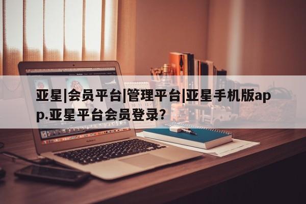 亚星会员平台 亚星网页亚星|会员平台|管理平台|亚星手机版app.亚星平台会员登录？