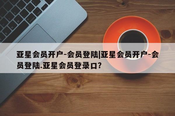 亚星会员平台 亚星网页亚星会员开户-会员登陆|亚星会员开户-会员登陆.亚星会员登录口？