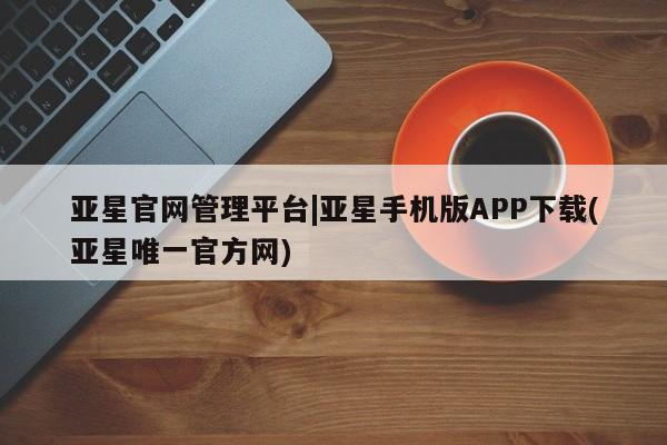 亚星会员平台 亚星网页亚星官网管理平台|亚星手机版APP下载(亚星唯一官方网)