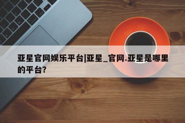 亚星会员平台 亚星网页亚星官网娱乐平台|亚星_官网.亚星是哪里的平台？