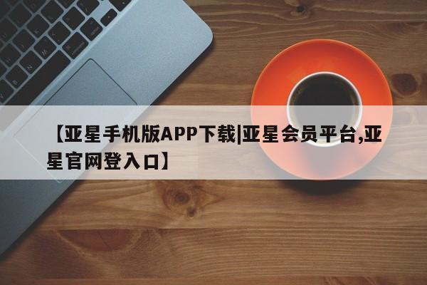 亚星会员平台 亚星网页【亚星手机版APP下载|亚星会员平台,亚星官网登入口】