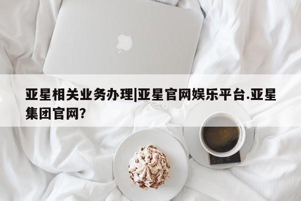 亚星会员平台 亚星网页亚星相关业务办理|亚星官网娱乐平台.亚星集团官网？