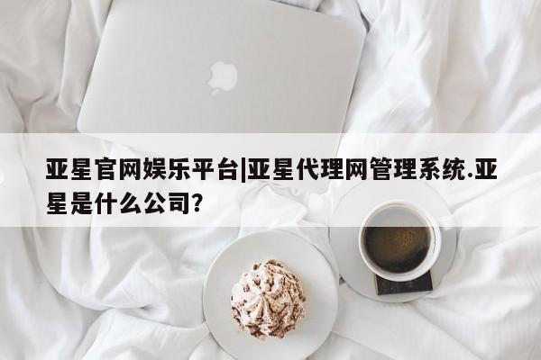 亚星会员平台 亚星网页亚星官网娱乐平台|亚星代理网管理系统.亚星是什么公司？