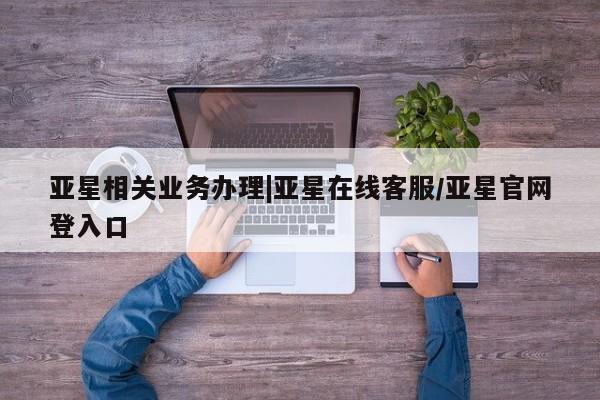 亚星会员平台 亚星网页亚星相关业务办理|亚星在线客服/亚星官网登入口