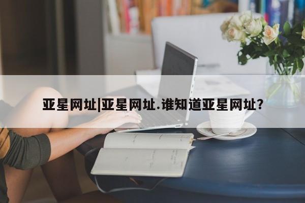 亚星会员平台 亚星网页亚星网址|亚星网址.谁知道亚星网址？