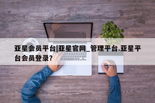 亚星会员平台 亚星网页亚星会员平台|亚星官网_管理平台.亚星平台会员登录？