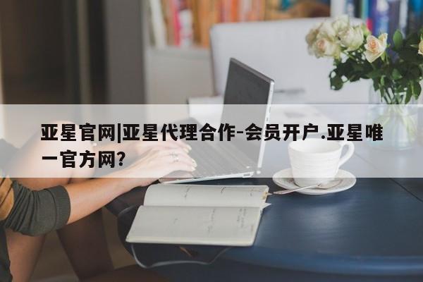 亚星会员平台 亚星网页亚星官网|亚星代理合作-会员开户.亚星唯一官方网？