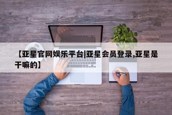 亚星会员平台 亚星网页【亚星官网娱乐平台|亚星会员登录,亚星是干嘛的】