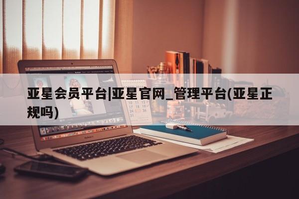 亚星会员平台 亚星网页亚星会员平台|亚星官网_管理平台(亚星正规吗)