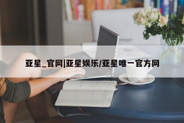 亚星会员平台 亚星网页亚星_官网|亚星娱乐/亚星唯一官方网