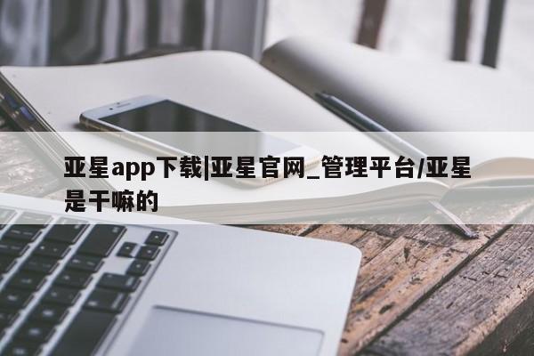 亚星会员平台 亚星网页亚星app下载|亚星官网_管理平台/亚星是干嘛的