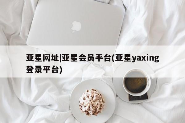 亚星会员平台 亚星网页亚星网址|亚星会员平台(亚星yaxing登录平台)