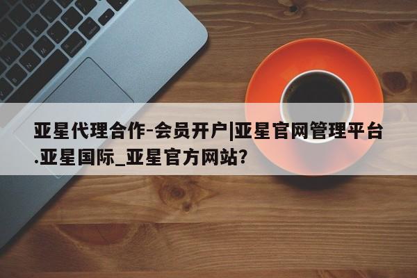 亚星会员平台 亚星网页亚星代理合作-会员开户|亚星官网管理平台.亚星国际_亚星官方网站？