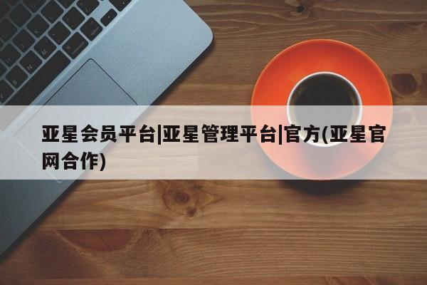 亚星会员平台 亚星网页亚星会员平台|亚星管理平台|官方(亚星官网合作)