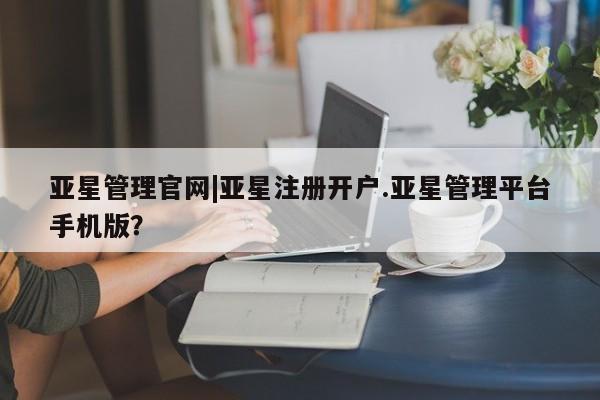 亚星会员平台 亚星网页亚星管理官网|亚星注册开户.亚星管理平台手机版？