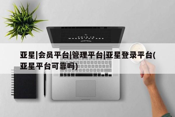 亚星会员平台 亚星网页亚星|会员平台|管理平台|亚星登录平台(亚星平台可靠吗)