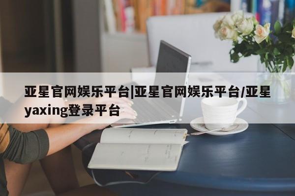亚星会员平台 亚星网页亚星官网娱乐平台|亚星官网娱乐平台/亚星yaxing登录平台