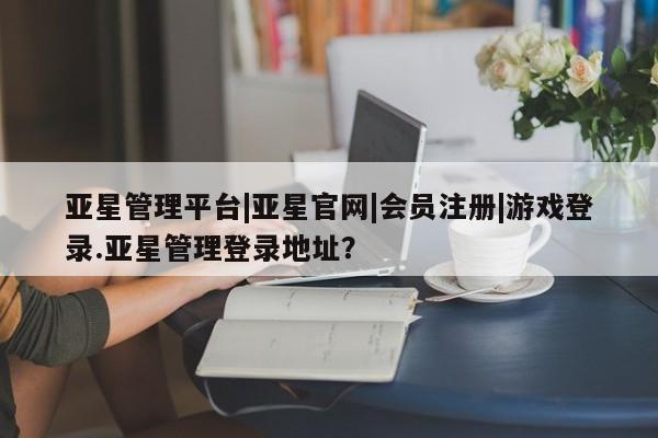 亚星会员平台 亚星网页亚星管理平台|亚星官网|会员注册|游戏登录.亚星管理登录地址？