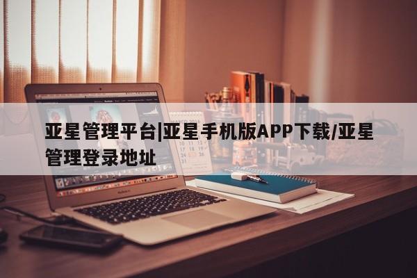 亚星会员平台 亚星网页亚星管理平台|亚星手机版APP下载/亚星管理登录地址