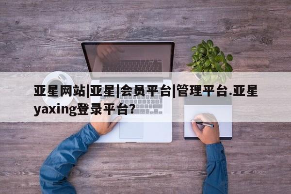 亚星会员平台 亚星网页亚星网站|亚星|会员平台|管理平台.亚星yaxing登录平台？