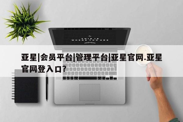 亚星会员平台 亚星网页亚星|会员平台|管理平台|亚星官网.亚星官网登入口？