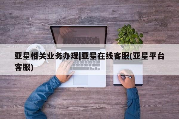 亚星会员平台 亚星网页亚星相关业务办理|亚星在线客服(亚星平台客服)